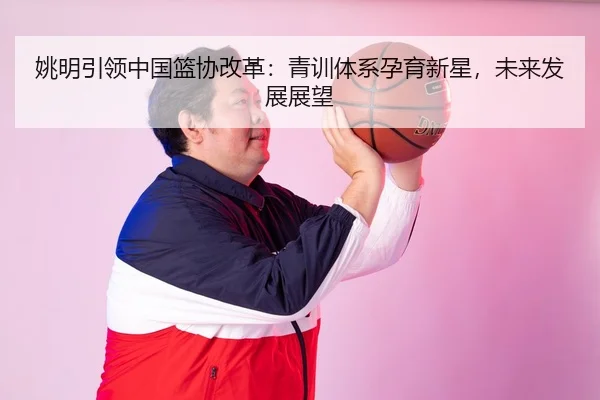 姚明引领中国篮协改革：青训体系孕育新星，未来发展展望