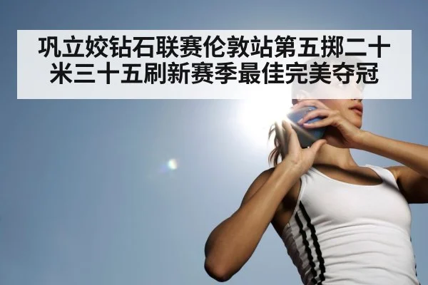 巩立姣钻石联赛伦敦站第五掷二十米三十五刷新赛季最佳完美夺冠